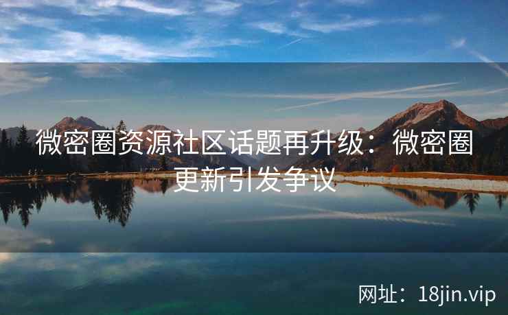 微密圈资源社区话题再升级：微密圈更新引发争议