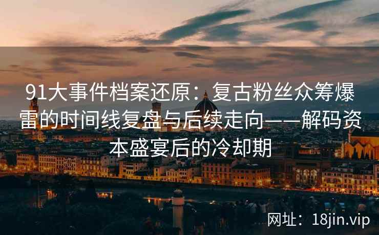 91大事件档案还原：复古粉丝众筹爆雷的时间线复盘与后续走向——解码资本盛宴后的冷却期