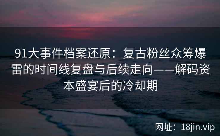 91大事件档案还原：复古粉丝众筹爆雷的时间线复盘与后续走向——解码资本盛宴后的冷却期