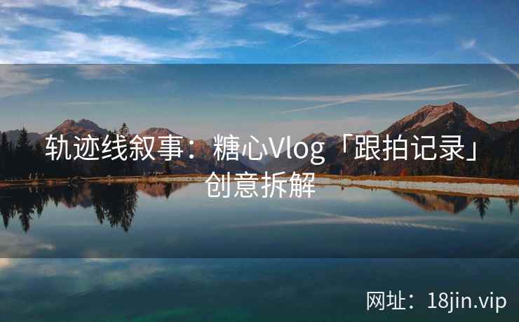 轨迹线叙事：糖心Vlog「跟拍记录」创意拆解