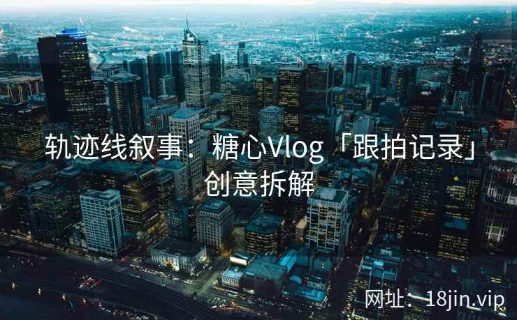 轨迹线叙事：糖心Vlog「跟拍记录」创意拆解