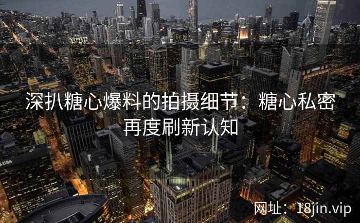 深扒糖心爆料的拍摄细节：糖心私密再度刷新认知