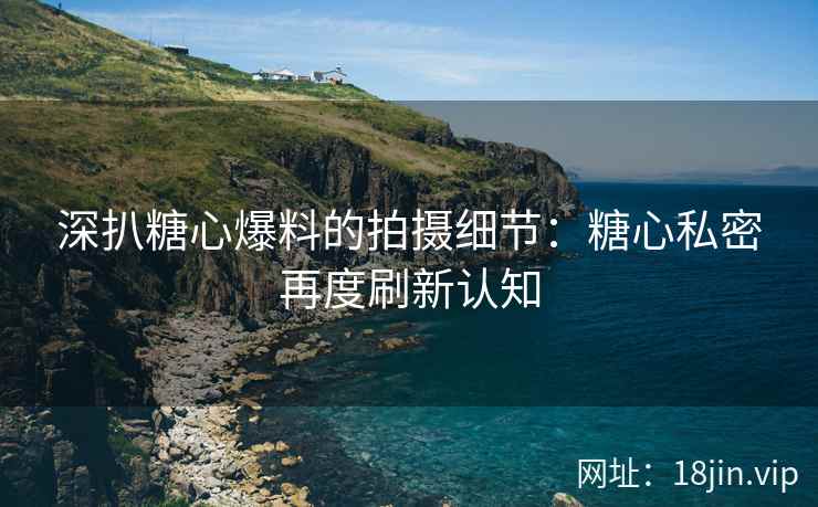 深扒糖心爆料的拍摄细节：糖心私密再度刷新认知