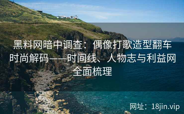 黑料网暗中调查：偶像打歌造型翻车时尚解码——时间线、人物志与利益网全面梳理