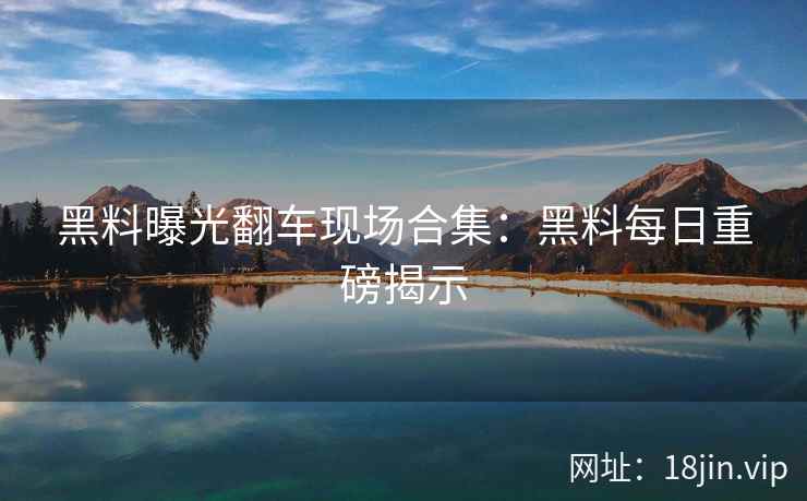 黑料曝光翻车现场合集：黑料每日重磅揭示