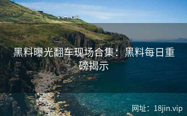 黑料曝光翻车现场合集：黑料每日重磅揭示