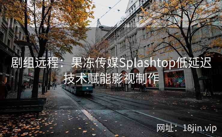 剧组远程：果冻传媒Splashtop低延迟技术赋能影视制作
