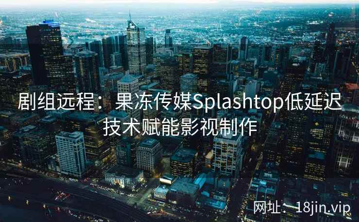 剧组远程：果冻传媒Splashtop低延迟技术赋能影视制作