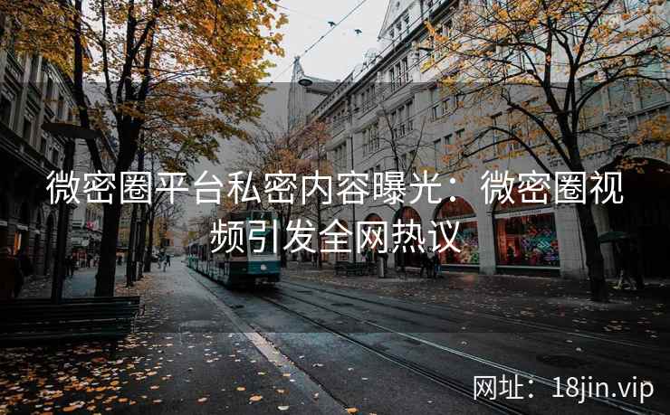 微密圈平台私密内容曝光：微密圈视频引发全网热议