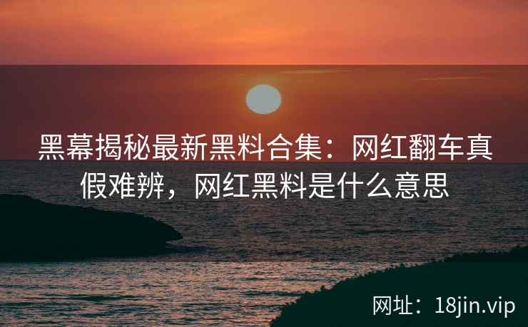 黑幕揭秘最新黑料合集：网红翻车真假难辨，网红黑料是什么意思