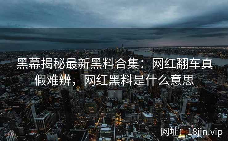 黑幕揭秘最新黑料合集：网红翻车真假难辨，网红黑料是什么意思