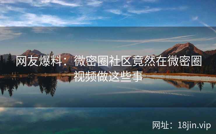 网友爆料：微密圈社区竟然在微密圈视频做这些事