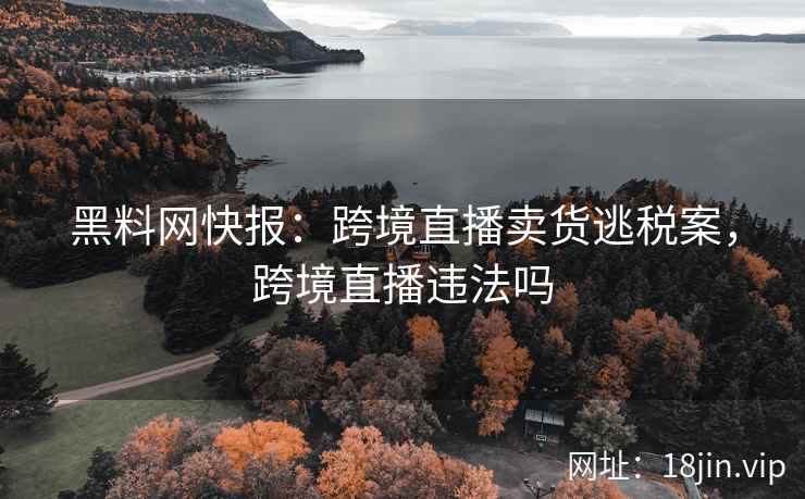 黑料网快报：跨境直播卖货逃税案，跨境直播违法吗