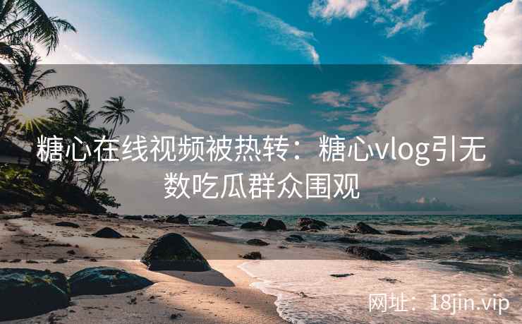 糖心在线视频被热转：糖心vlog引无数吃瓜群众围观
