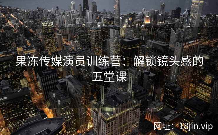 果冻传媒演员训练营：解锁镜头感的五堂课