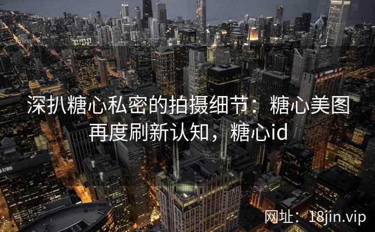 深扒糖心私密的拍摄细节：糖心美图再度刷新认知，糖心id