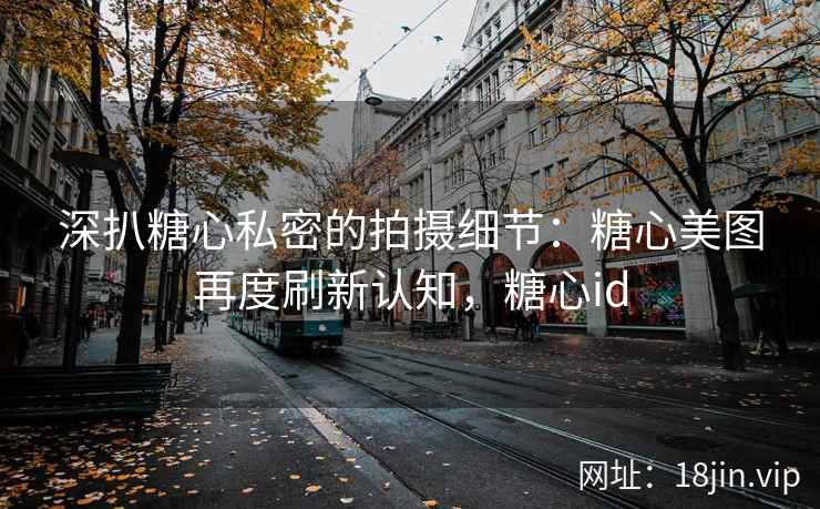 深扒糖心私密的拍摄细节：糖心美图再度刷新认知，糖心id