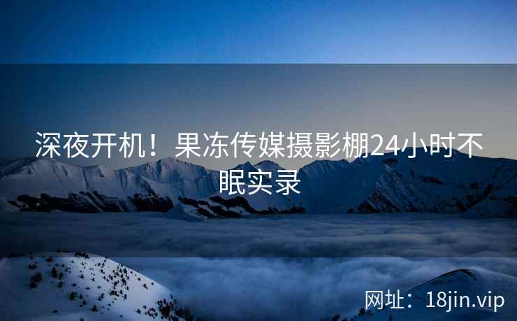 深夜开机！果冻传媒摄影棚24小时不眠实录