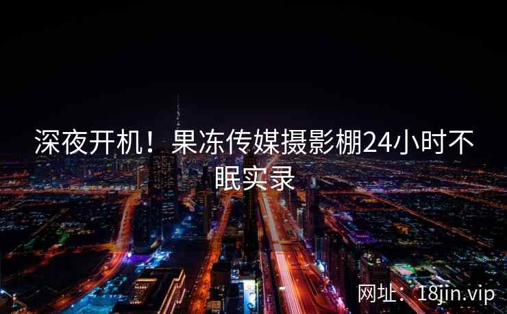 深夜开机！果冻传媒摄影棚24小时不眠实录