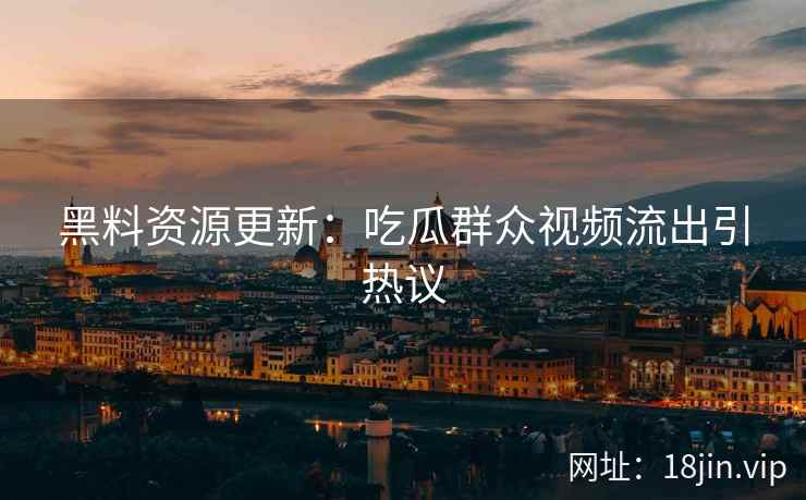 黑料资源更新：吃瓜群众视频流出引热议