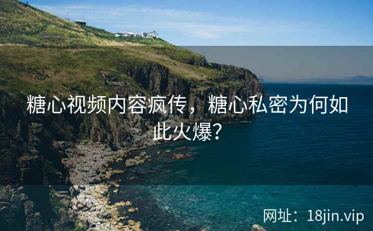 糖心视频内容疯传，糖心私密为何如此火爆？