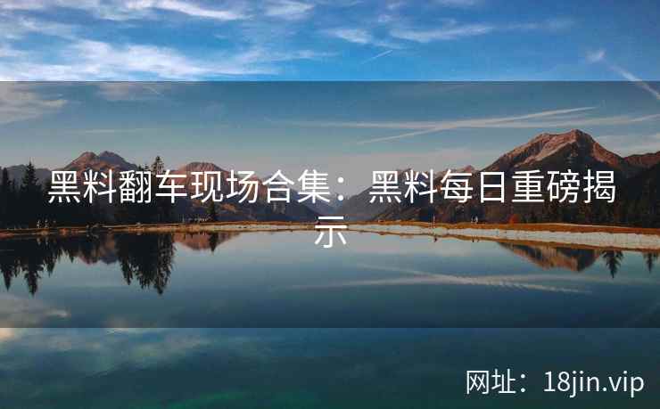 黑料翻车现场合集：黑料每日重磅揭示