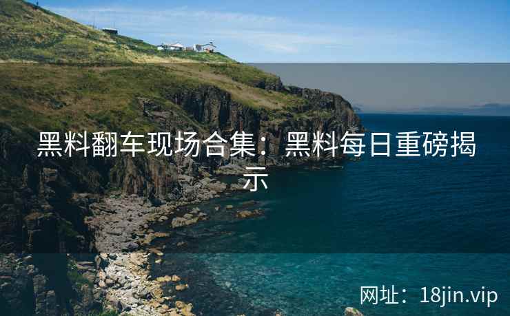 黑料翻车现场合集：黑料每日重磅揭示