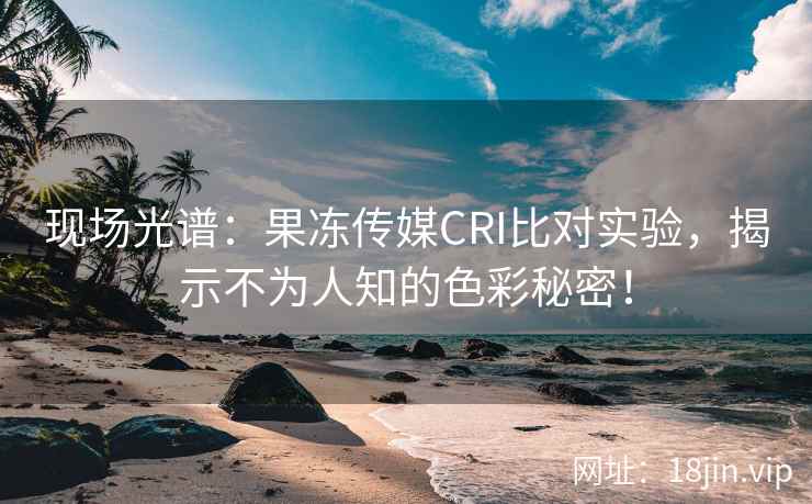 现场光谱：果冻传媒CRI比对实验，揭示不为人知的色彩秘密！