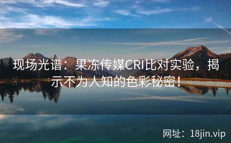 现场光谱：果冻传媒CRI比对实验，揭示不为人知的色彩秘密！