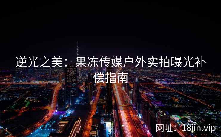 逆光之美：果冻传媒户外实拍曝光补偿指南