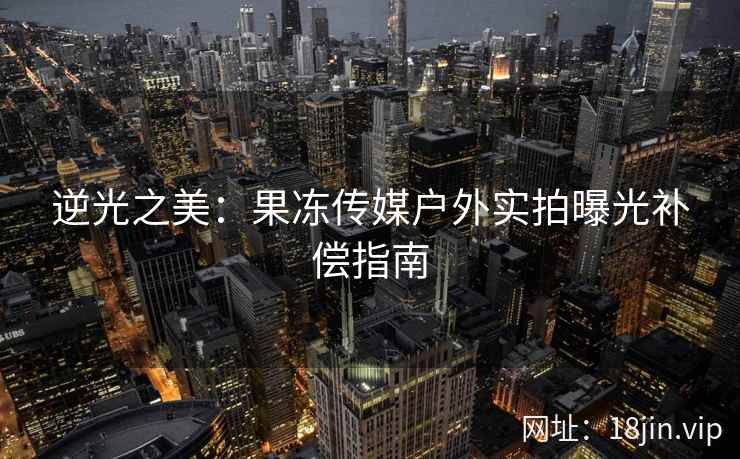 逆光之美：果冻传媒户外实拍曝光补偿指南