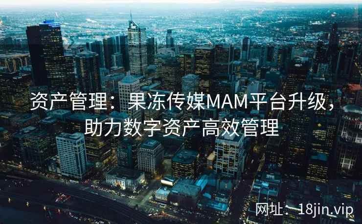 资产管理：果冻传媒MAM平台升级，助力数字资产高效管理