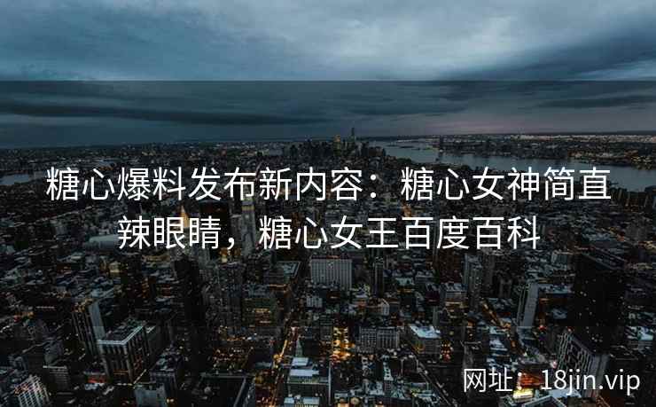 糖心爆料发布新内容：糖心女神简直辣眼睛，糖心女王百度百科