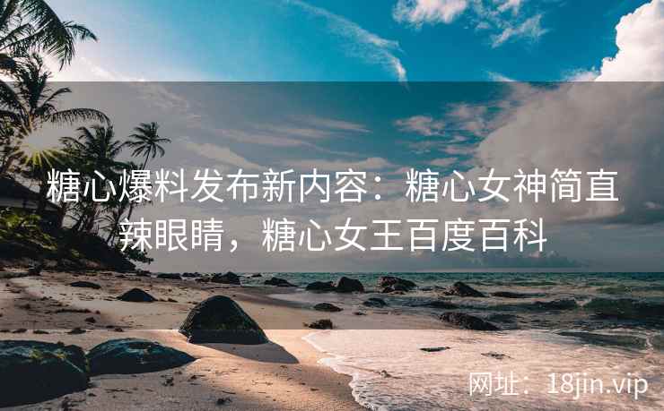 糖心爆料发布新内容：糖心女神简直辣眼睛，糖心女王百度百科