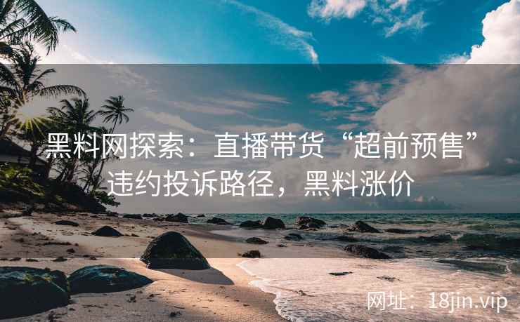 黑料网探索：直播带货“超前预售”违约投诉路径，黑料涨价