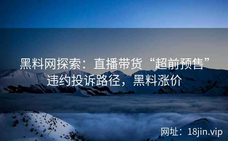 黑料网探索：直播带货“超前预售”违约投诉路径，黑料涨价