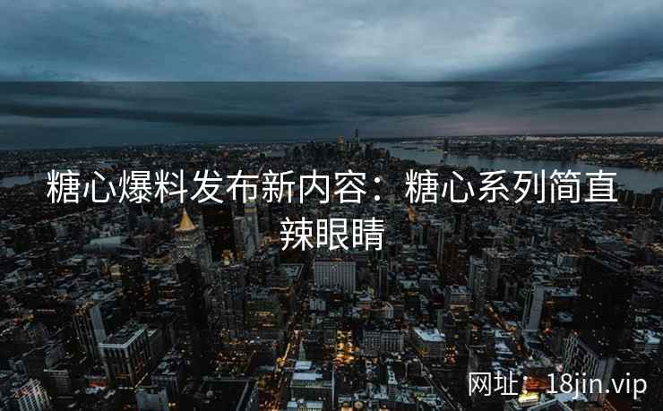 糖心爆料发布新内容：糖心系列简直辣眼睛