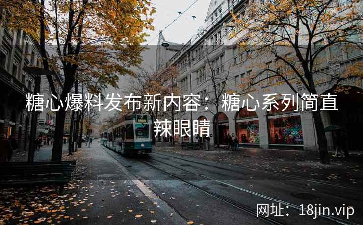 糖心爆料发布新内容：糖心系列简直辣眼睛