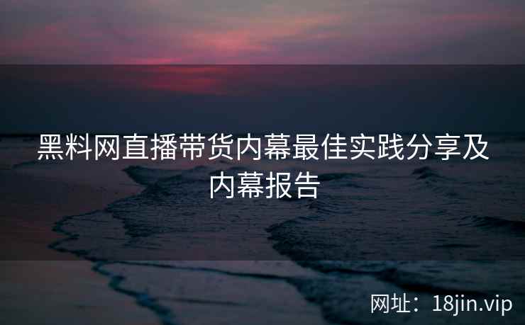 黑料网直播带货内幕最佳实践分享及内幕报告