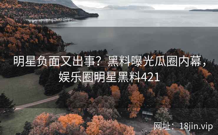 明星负面又出事？黑料曝光瓜圈内幕，娱乐圈明星黑料421