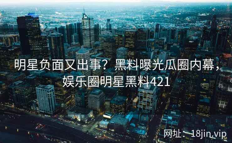明星负面又出事？黑料曝光瓜圈内幕，娱乐圈明星黑料421