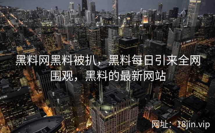 黑料网黑料被扒，黑料每日引来全网围观，黑料的最新网站