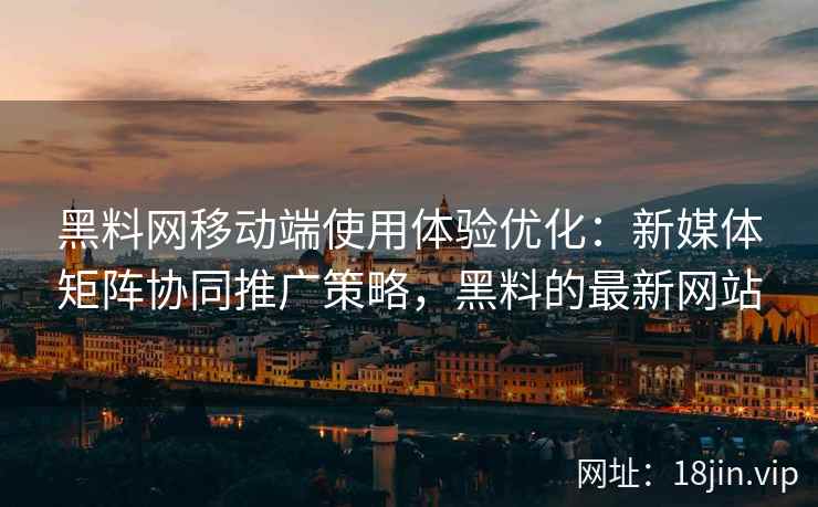 黑料网移动端使用体验优化：新媒体矩阵协同推广策略，黑料的最新网站