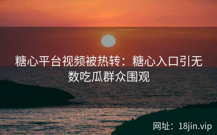 糖心平台视频被热转：糖心入口引无数吃瓜群众围观