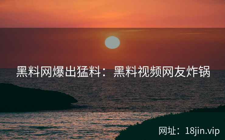 黑料网爆出猛料：黑料视频网友炸锅