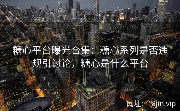 糖心平台曝光合集：糖心系列是否违规引讨论，糖心是什么平台