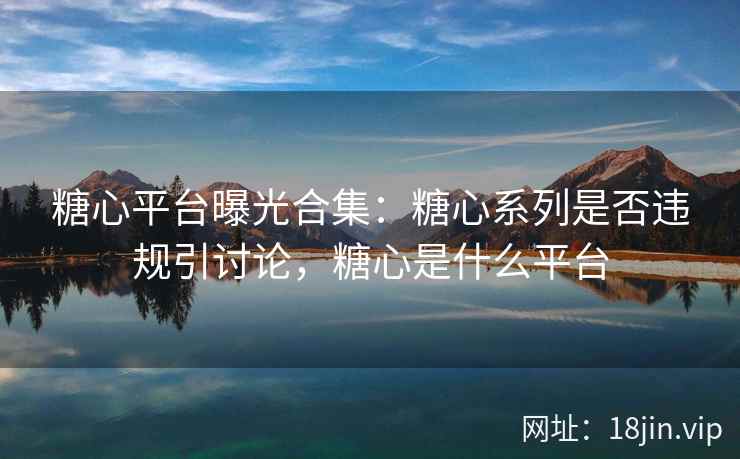 糖心平台曝光合集：糖心系列是否违规引讨论，糖心是什么平台