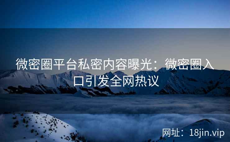 微密圈平台私密内容曝光：微密圈入口引发全网热议