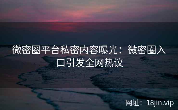 微密圈平台私密内容曝光：微密圈入口引发全网热议