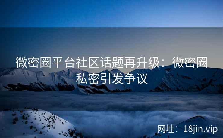 微密圈平台社区话题再升级：微密圈私密引发争议